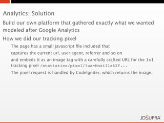 Analytics: Solution
Build our own platform that gathered exactly what we wanted
modeled after Google Analytics
How we did our tracking pixel
   The page has a small javascript ﬁle included that
   captures the current url, user agent, referrer and so on
   and embeds it as an image tag with a carefully crafted URL for the 1x1
   tracking pixel /statistics/pixel/?ua=Mozilla%2F...
   The pixel request is handled by CodeIgniter, which returns the image,
 