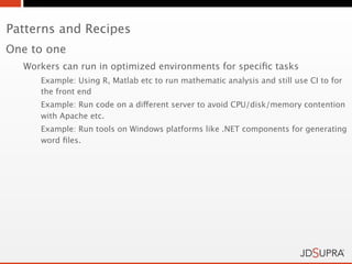 Patterns and Recipes
One to one
  Workers can run in optimized environments for speciﬁc tasks
     Example: Using R, Matlab etc to run mathematic analysis and still use CI to for
     the front end
     Example: Run code on a different server to avoid CPU/disk/memory contention
     with Apache etc.
     Example: Run tools on Windows platforms like .NET components for generating
     word ﬁles.
 