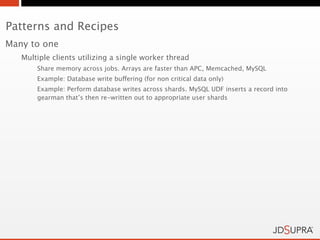 Patterns and Recipes
Many to one
   Multiple clients utilizing a single worker thread
       Share memory across jobs. Arrays are faster than APC, Memcached, MySQL
       Example: Database write buffering (for non critical data only)
       Example: Perform database writes across shards. MySQL UDF inserts a record into
       gearman that’s then re-written out to appropriate user shards
 
