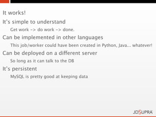 It works!
It’s simple to understand
   Get work -> do work -> done.
Can be implemented in other languages
   This job/worker could have been created in Python, Java... whatever!
Can be deployed on a different server
   So long as it can talk to the DB
It’s persistent
   MySQL is pretty good at keeping data
 