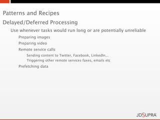 Patterns and Recipes
Delayed/Deferred Processing
  Use whenever tasks would run long or are potentially unreliable
     Preparing images
     Preparing video
     Remote service calls
         Sending content to Twitter, Facebook, LinkedIn...
         Triggering other remote services faxes, emails etc
     Prefetching data
 