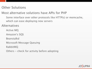 Other Solutions
Most alternative solutions have APIs for PHP
   Some interface over other protocols like HTTP(s) or memcache,
   which can ease deploying new servers
Alternatives
   Active MQ
   Amazon’s SQS
   Beanstalkd
   Microsoft Message Queuing
   RabbitMQ
   Others - check for activity before adopting
 