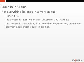 Some helpful tips
Not everything belongs in a work queue
  Queue it if...
  the process is intensive on any subsystem, CPU, RAM etc
  the process is slow, taking 1/2 second or longer to run, proﬁle your
  app with CodeIgniter’s built-in proﬁler.
 