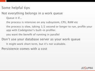 Some helpful tips
Not everything belongs in a work queue
   Queue it if...
   the process is intensive on any subsystem, CPU, RAM etc
   the process is slow, taking 1/2 second or longer to run, proﬁle your
   app with CodeIgniter’s built-in proﬁler.
   you want the beneﬁt of running in parallel
Don’t use your database server as your work queue
   It might work short term, but it’s not scaleable.
Persistence comes with a cost
 