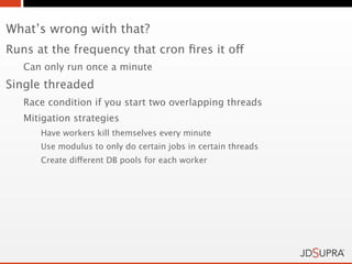 What’s wrong with that?
Runs at the frequency that cron ﬁres it off
   Can only run once a minute
Single threaded
   Race condition if you start two overlapping threads
   Mitigation strategies
      Have workers kill themselves every minute
      Use modulus to only do certain jobs in certain threads
      Create different DB pools for each worker
 