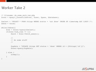 Worker Take 2

// filename: do_some_work_two.php
$conn = mysqli_connect($server, $user, $pass, $database);

$select = “SELECT * FROM things WHERE status = ‘not done’ ORDER BY timestamp ASC LIMIT 1”;
$done = false;

while(!$done){
     $res = $conn->query($select);
     if($res->num_rows == 1){
!         $work = $res->fetch_assoc();

!        //
!        // do some stuff
!        //

         $update = “UPDATE things SET status = ‘done’ WHERE id = {$things[‘id’]}”;
!        $conn->query($update);

    } else {
!        sleep(1);
    }
}
 