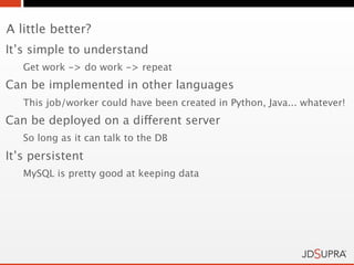 A little better?
It’s simple to understand
   Get work -> do work -> repeat
Can be implemented in other languages
   This job/worker could have been created in Python, Java... whatever!
Can be deployed on a different server
   So long as it can talk to the DB
It’s persistent
   MySQL is pretty good at keeping data
 