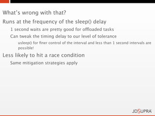 What’s wrong with that?
Runs at the frequency of the sleep() delay
   1 second waits are pretty good for offloaded tasks
   Can tweak the timing delay to our level of tolerance
      usleep() for ﬁner control of the interval and less than 1 second intervals are
      possible!

Less likely to hit a race condition
   Same mitigation strategies apply
 
