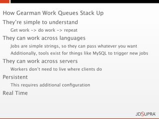 How Gearman Work Queues Stack Up
They’re simple to understand
   Get work -> do work -> repeat
They can work across languages
   Jobs are simple strings, so they can pass whatever you want
   Additionally, tools exist for things like MySQL to trigger new jobs
They can work across servers
   Workers don’t need to live where clients do
Persistent
   This requires additional conﬁguration
Real Time
 