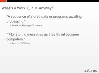 What’s a Work Queue Anyway?

  “A sequence of stored data or programs awaiting
  processing.”
    ~ American Heritage Dictionary



  “[F]or storing messages as they travel between
  computers.”
    ~ Amazon SQS site
 