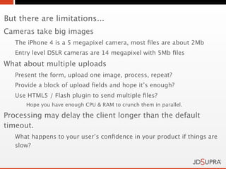But there are limitations...
Cameras take big images
   The iPhone 4 is a 5 megapixel camera, most ﬁles are about 2Mb
   Entry level DSLR cameras are 14 megapixel with 5Mb ﬁles
What about multiple uploads
   Present the form, upload one image, process, repeat?
   Provide a block of upload ﬁelds and hope it’s enough?
   Use HTML5 / Flash plugin to send multiple ﬁles?
      Hope you have enough CPU & RAM to crunch them in parallel.

Processing may delay the client longer than the default
timeout.
   What happens to your user’s conﬁdence in your product if things are
   slow?
 