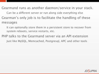 Gearmand runs as another daemon/service in your stack.
   Can be a different server or run along side everything else
Gearman’s only job is to facilitate the handling of these
messages
   It can optionally store them in a persistent store to recover from
   system reboots, service restarts, etc.
PHP talks to the Gearmand server via an API extension
   Just like MySQL, Memcached, Postgresql, APC and other tools
 