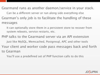 Gearmand runs as another daemon/service in your stack.
   Can be a different server or run along side everything else
Gearman’s only job is to facilitate the handling of these
messages
   It can optionally store them in a persistent store to recover from
   system reboots, service restarts, etc.
PHP talks to the Gearmand server via an API extension
   Just like MySQL, Memcached, Postgresql, APC and other tools
Your client and worker code pass messages back and forth
to Gearman
   You’ll use a predeﬁned set of PHP function calls to do this
 