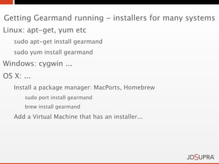 Getting Gearmand running - installers for many systems
Linux: apt-get, yum etc
   sudo apt-get install gearmand
   sudo yum install gearmand
Windows: cygwin ...
OS X: ...
   Install a package manager: MacPorts, Homebrew
       sudo port install gearmand
       brew install gearmand

   Add a Virtual Machine that has an installer...
 
