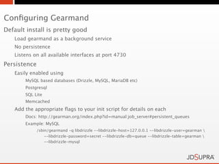 Conﬁguring Gearmand
Default install is pretty good
   Load gearmand as a background service
   No persistence
   Listens on all available interfaces at port 4730
Persistence
   Easily enabled using
       MySQL based databases (Drizzle, MySQL, MariaDB etc)
       Postgresql
       SQL Lite
       Memcached
   Add the appropriate ﬂags to your init script for details on each
       Docs: http://gearman.org/index.php?id=manual:job_server#persistent_queues
       Example: MySQL
              /sbin/gearmand -q libdrizzle --libdrizzle-host=127.0.0.1 --libdrizzle-user=gearman 
                  --libdrizzle-password=secret --libdrizzle-db=queue --libdrizzle-table=gearman 
                  --libdrizzle-mysql
 
