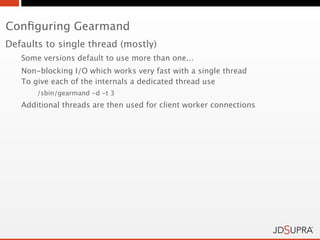 Conﬁguring Gearmand
Defaults to single thread (mostly)
   Some versions default to use more than one...
   Non-blocking I/O which works very fast with a single thread
   To give each of the internals a dedicated thread use
       /sbin/gearmand -d -t 3
   Additional threads are then used for client worker connections
 