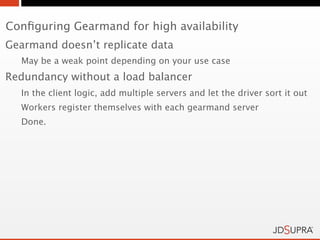 Conﬁguring Gearmand for high availability
Gearmand doesn’t replicate data
  May be a weak point depending on your use case
Redundancy without a load balancer
  In the client logic, add multiple servers and let the driver sort it out
  Workers register themselves with each gearmand server
  Done.
 