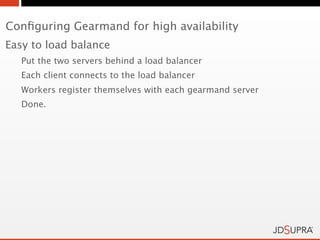 Conﬁguring Gearmand for high availability
Easy to load balance
   Put the two servers behind a load balancer
   Each client connects to the load balancer
   Workers register themselves with each gearmand server
   Done.
 