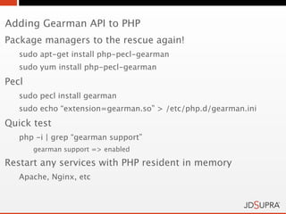 Adding Gearman API to PHP
Package managers to the rescue again!
   sudo apt-get install php-pecl-gearman
   sudo yum install php-pecl-gearman
Pecl
   sudo pecl install gearman
   sudo echo “extension=gearman.so” > /etc/php.d/gearman.ini
Quick test
   php -i | grep “gearman support”
       gearman support => enabled

Restart any services with PHP resident in memory
   Apache, Nginx, etc
 