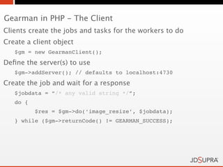 Gearman in PHP - The Client
Clients create the jobs and tasks for the workers to do
Create a client object
   $gm = new GearmanClient();
Deﬁne the server(s) to use
   $gm->addServer(); // defaults to localhost:4730
Create the job and wait for a response
   $jobdata = “/* any valid string */”;
   do {
          $res = $gm->do(‘image_resize’, $jobdata);
   } while ($gm->returnCode() != GEARMAN_SUCCESS);
 