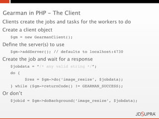 Gearman in PHP - The Client
Clients create the jobs and tasks for the workers to do
Create a client object
   $gm = new GearmanClient();
Deﬁne the server(s) to use
   $gm->addServer(); // defaults to localhost:4730
Create the job and wait for a response
   $jobdata = “/* any valid string */”;
   do {
           $res = $gm->do(‘image_resize’, $jobdata);
   } while ($gm->returnCode() != GEARMAN_SUCCESS);
Or don’t
   $jobid = $gm->doBackground(‘image_resize’, $jobdata);
 