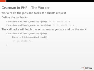 Gearman in PHP - The Worker
Workers do the jobs and tasks the clients request
Deﬁne the callbacks
   function callback_resize($job){ /* do stuff */ }
   function callback_watermark($job){ /* do stuff */ }
The callbacks will fetch the actual message data and do the work
   function callback_resize($job){
       $data = $job->getWorkload();
        /* do stuff */
   }
 