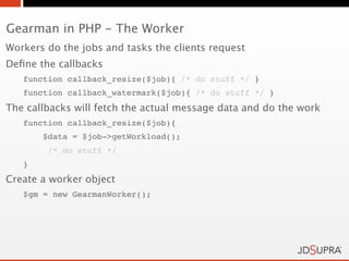 Gearman in PHP - The Worker
Workers do the jobs and tasks the clients request
Deﬁne the callbacks
   function callback_resize($job){ /* do stuff */ }
   function callback_watermark($job){ /* do stuff */ }
The callbacks will fetch the actual message data and do the work
   function callback_resize($job){
       $data = $job->getWorkload();
        /* do stuff */
   }
Create a worker object
   $gm = new GearmanWorker();
 