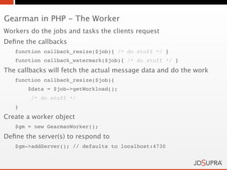 Gearman in PHP - The Worker
Workers do the jobs and tasks the clients request
Deﬁne the callbacks
   function callback_resize($job){ /* do stuff */ }
   function callback_watermark($job){ /* do stuff */ }
The callbacks will fetch the actual message data and do the work
   function callback_resize($job){
       $data = $job->getWorkload();
        /* do stuff */
   }
Create a worker object
   $gm = new GearmanWorker();
Deﬁne the server(s) to respond to
   $gm->addServer(); // defaults to localhost:4730
 