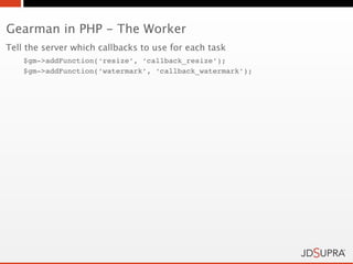 Gearman in PHP - The Worker
Tell the server which callbacks to use for each task
    $gm->addFunction(‘resize’, ‘callback_resize’);
    $gm->addFunction(‘watermark’, ‘callback_watermark’);
 