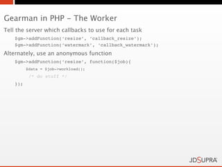Gearman in PHP - The Worker
Tell the server which callbacks to use for each task
    $gm->addFunction(‘resize’, ‘callback_resize’);
    $gm->addFunction(‘watermark’, ‘callback_watermark’);
Alternately, use an anonymous function
    $gm->addFunction(‘resize’, function($job){
          $data = $job->workload();
           /* do stuff */
    });
 