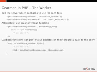 Gearman in PHP - The Worker
Tell the server which callbacks to use for each task
    $gm->addFunction(‘resize’, ‘callback_resize’);
    $gm->addFunction(‘watermark’, ‘callback_watermark’);
Alternately, use an anonymous function
    $gm->addFunction(‘resize’, function($job){
          $data = $job->workload();
           /* do stuff */
    });
Callback functions can post status updates on their progress back to the client
    function callback_resize($job){
           /* do stuff */
           $job->sendStatus($numerator, $denominator);
    }
 