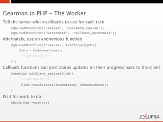 Gearman in PHP - The Worker
Tell the server which callbacks to use for each task
    $gm->addFunction(‘resize’, ‘callback_resize’);
    $gm->addFunction(‘watermark’, ‘callback_watermark’);
Alternately, use an anonymous function
    $gm->addFunction(‘resize’, function($job){
          $data = $job->workload();
           /* do stuff */
    });
Callback functions can post status updates on their progress back to the client
    function callback_resize($job){
           /* do stuff */
           $job->sendStatus($numerator, $denominator);
    }
Wait for work to do
    while($gm->work());
 