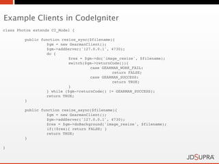 Example Clients in CodeIgniter
class Photos extends CI_Model {

!        public function resize_sync($filename){
!        !        $gm = new GearmanClient();
!        !        $gm->addServer('127.0.0.1', 4730);
!        !        do {
!        !        !         $res = $gm->do('image_resize', $filename);
!        !        !         switch($gm->returnCode()){
!        !        !         !        case GEARMAN_WORK_FAIL:
!        !        !         !        !         return FALSE;
!        !        !         !        case GEARMAN_SUCCESS:
!        !        !         !        !         return TRUE;
!        !        !         }
!        !        } while ($gm->returnCode() != GEARMAN_SUCCESS);!
    !             return TRUE;
!        }

!        public function resize_async($filename){
!        !        $gm = new GearmanClient();
!        !        $gm->addServer('127.0.0.1', 4730);
!        !        $res = $gm->doBackground('image_resize', $filename);
                   if(!$res){ return FALSE; }
    !             return TRUE;
!        }

}
 