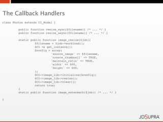 The Callback Handlers
class Photos extends CI_Model {

!        public function resize_sync($filename){ /* ... */ }
!        public function resize_async($filename){ /* ... */ }

!        static public function image_resize($job){
!        !        $filename = $job->workload();
!        !        $CI =& get_instance();
!        !        $config = array(
!        !        !         'source_image' => $filename,
!        !        !         'create_thumbnail' => TRUE,
!        !        !         'maintain_ratio' => TRUE,
!        !        !         'width' => 800,
!        !        !         'height' => 600,
!        !        );
!        !        $CI->image_lib->initialize($config);
!        !        $CI->image_lib->resize();
!        !        $CI->image_lib->clear();
!        !        return true;
!        }
!        static public function image_watermark($job){ /* ... */ }

}
 