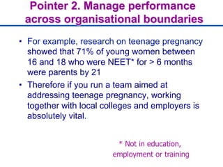 Pointer 2. Manage performance
across organisational boundaries
•  For example, research on teenage pregnancy
showed that 71% of young women between
16 and 18 who were NEET* for > 6 months
were parents by 21
•  Therefore if you run a team aimed at
addressing teenage pregnancy, working
together with local colleges and employers is
absolutely vital.
* Not in education,
employment or training
 