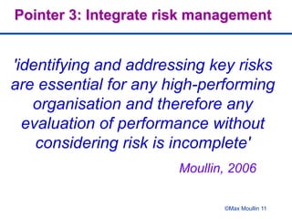 Moullin, 2006
©Max Moullin 11
Pointer 3: Integrate risk management
'identifying and addressing key risks
are essential for any high-performing
organisation and therefore any
evaluation of performance without
considering risk is incomplete'
 