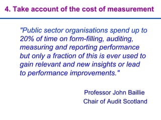 4. Take account of the cost of measurement
"Public sector organisations spend up to
20% of time on form-filling, auditing,
measuring and reporting performance
but only a fraction of this is ever used to
gain relevant and new insights or lead
to performance improvements."
Professor John Baillie
Chair of Audit Scotland
 