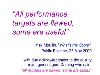 "All performance
targets are flawed,
some are useful"
Max Moullin, "What's the Score",
Public Finance, 22 May 2009
with due acknowledgment to the quality
management guru Deming who said:
"all models are flawed, some are useful"
 