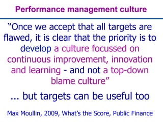 Performance management culture
“Once we accept that all targets are
flawed, it is clear that the priority is to
develop a culture focussed on
continuous improvement, innovation
and learning - and not a top-down
blame culture”
... but targets can be useful too
Max Moullin, 2009, What’s the Score, Public Finance
 
