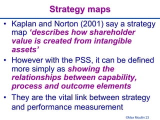 ©Max Moullin 23
Strategy maps
•  Kaplan and Norton (2001) say a strategy
map ‘describes how shareholder
value is created from intangible
assets’
•  However with the PSS, it can be defined
more simply as showing the
relationships between capability,
process and outcome elements
•  They are the vital link between strategy
and performance measurement
 