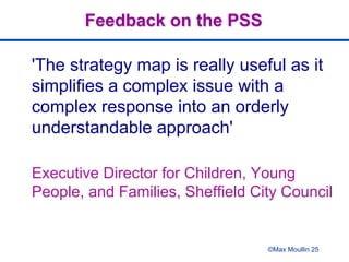 Feedback on the PSS
'The strategy map is really useful as it
simplifies a complex issue with a
complex response into an orderly
understandable approach'
Executive Director for Children, Young
People, and Families, Sheffield City Council
©Max Moullin 25
 