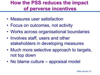 How the PSS reduces the impact
of perverse incentives
•  Measures user satisfaction
•  Focus on outcomes, not activity
•  Works across organisational boundaries
•  Involves staff, users and other
stakeholders in developing measures
•  Much more selective approach to targets,
not top down
•  No blame culture – appraisal model
©Max Moullin 27
 
