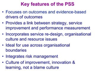 Key features of the PSS
•  Focuses on outcomes and evidence-based
drivers of outcomes
•  Provides a link between strategy, service
improvement and performance measurement
•  Incorporates service re-design, organisational
culture and resource issues
•  Ideal for use across organisational
boundaries
•  Integrates risk management
•  Culture of improvement, innovation &
learning, not a blame culture
 
