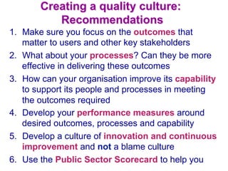 Creating a quality culture:
Recommendations
1.  Make sure you focus on the outcomes that
matter to users and other key stakeholders
2.  What about your processes? Can they be more
effective in delivering these outcomes
3.  How can your organisation improve its capability
to support its people and processes in meeting
the outcomes required
4.  Develop your performance measures around
desired outcomes, processes and capability
5.  Develop a culture of innovation and continuous
improvement and not a blame culture
6.  Use the Public Sector Scorecard to help you
 