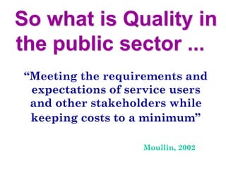 So what is Quality in
the public sector ...
“Meeting the requirements and
expectations of service users
and other stakeholders while
keeping costs to a minimum”
Moullin, 2002
 