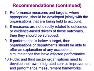 Recommendations (continued)
7.  Performance measures and targets, where
appropriate, should be developed jointly with the
organisations that are being held to account.
8.  If measures are not directly related to outcomes
or evidence-based drivers of those outcomes,
then they should be scrapped.
9.  If performance is below a target, then
organisations or departments should be able to
offer an explanation of any exceptional
circumstances that have affected performance.
10. Public and third sector organisations need to
develop their own integrated service improvement
and performance measurement frameworks.
 