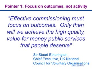 ©Max Moullin 9
Pointer 1: Focus on outcomes, not activity
"Effective commissioning must
focus on outcomes. Only then
will we achieve the high quality,
value for money public services
that people deserve"
Sir Stuart Etherington,
Chief Executive, UK National
Council for Voluntary Organisations
 