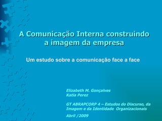 A Comunicação Interna construindo
     a imagem da empresa

 Um estudo sobre a comunicação face a face




               Elizabeth M. Gonçalves
               Katia Perez

               GT ABRAPCORP 4 – Estudos do Discurso, da
               Imagem e da Identidade Organizacionais
               Abril /2009
 
