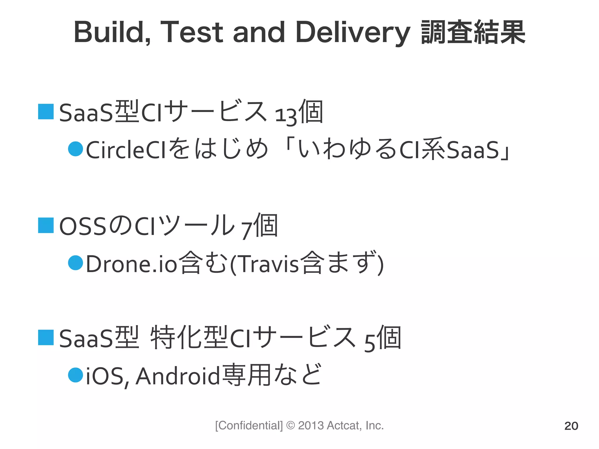 [Conﬁdential] © 2013 Actcat, Inc.
Build, Test and Delivery 調査結果
! SaaS型CIサービス(13個(
" CircleCIをはじめ「いわゆるCI系SaaS」(
! OSSのCIツール(7個(
" Drone.io含む(Travis含まず)(
! SaaS型 特化型CIサービス(5個(
" iOS,(Android専用など
20
 