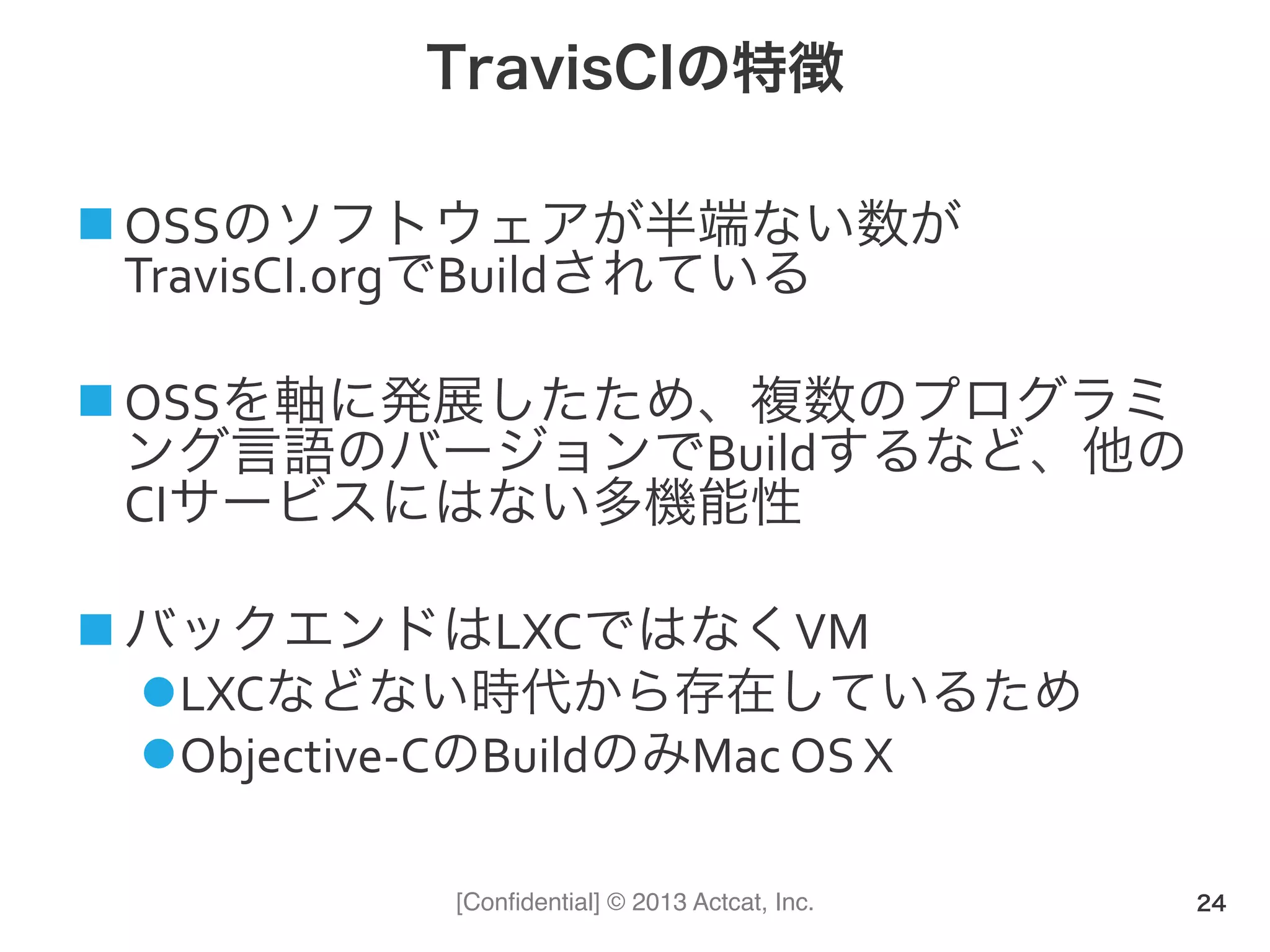 [Conﬁdential] © 2013 Actcat, Inc.
TravisCIの特徴
! OSSのソフトウェアが半端ない数が
TravisCI.orgでBuildされている(
! OSSを軸に発展したため、複数のプログラミ
ング言語のバージョンでBuildするなど、他の
CIサービスにはない多機能性(
! バックエンドはLXCではなくVM(
" LXCなどない時代から存在しているため(
" Objective1CのBuildのみMac(OS(X
24
 